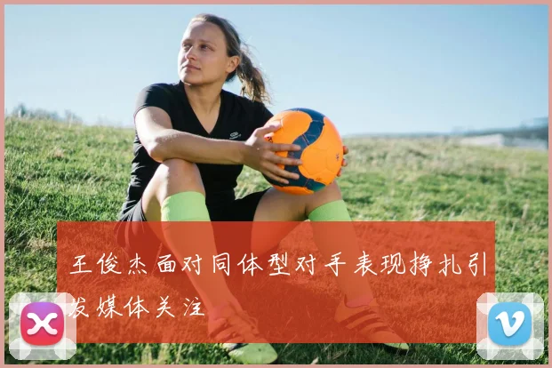 王俊杰面对同体型对手表现挣扎引发媒体关注