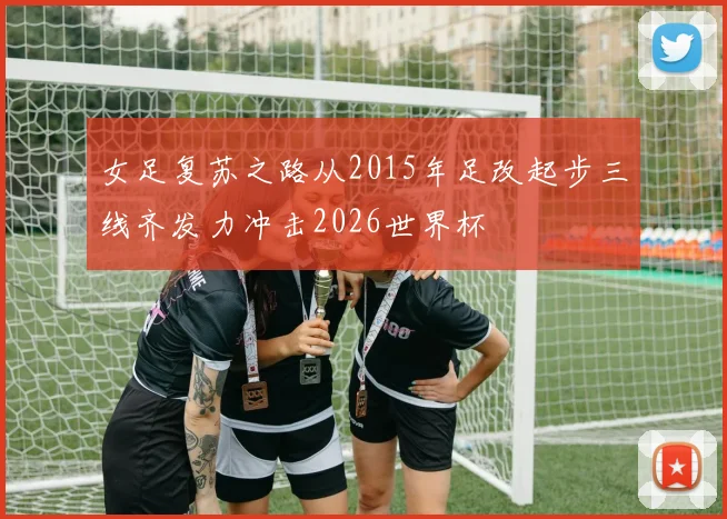 女足复苏之路从2015年足改起步三线齐发力冲击2026世界杯