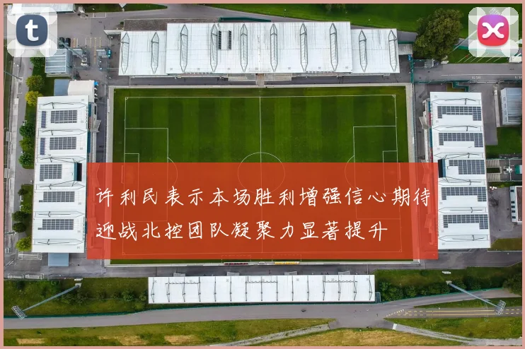 许利民表示本场胜利增强信心期待迎战北控团队凝聚力显著提升