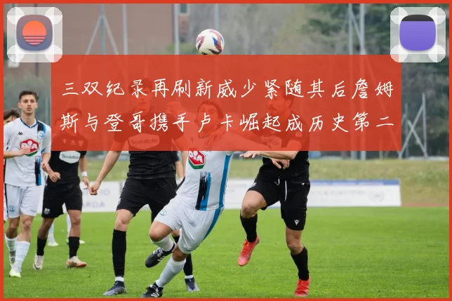 三双纪录再刷新威少紧随其后詹姆斯与登哥携手卢卡崛起成历史第二