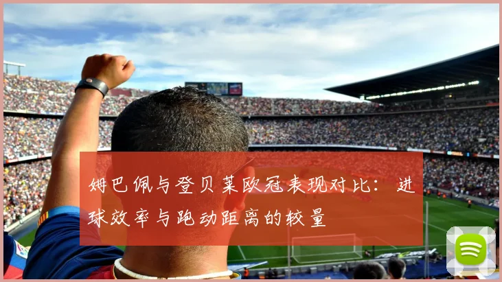 姆巴佩与登贝莱欧冠表现对比：进球效率与跑动距离的较量