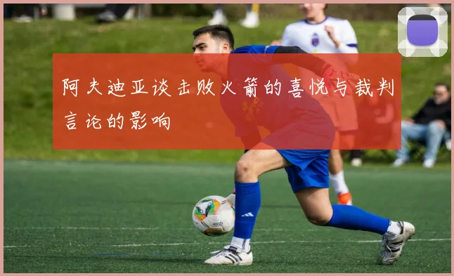 阿夫迪亚谈击败火箭的喜悦与裁判言论的影响