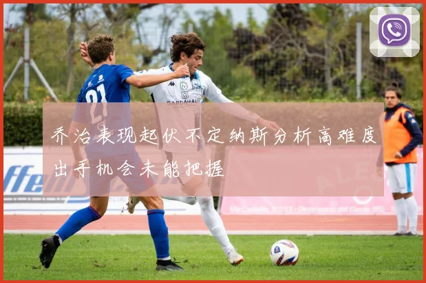 乔治表现起伏不定纳斯分析高难度出手机会未能把握