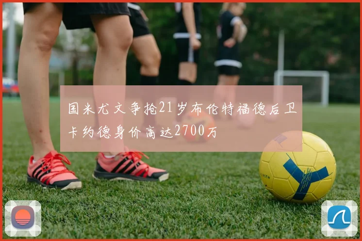 国米尤文争抢21岁布伦特福德后卫卡约德身价高达2700万