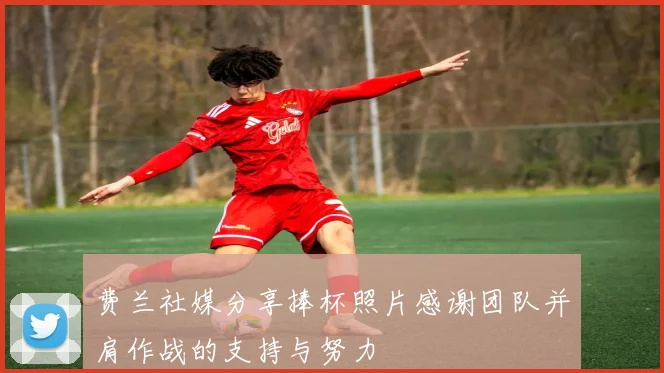 费兰社媒分享捧杯照片感谢团队并肩作战的支持与努力